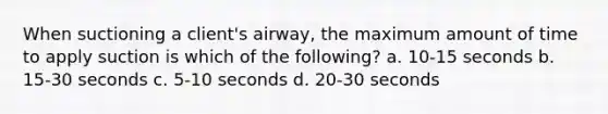 When suctioning a client's airway, the maximum amount of time to apply suction is which of the following? a. 10-15 seconds b. 15-30 seconds c. 5-10 seconds d. 20-30 seconds