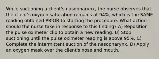 While suctioning a client's nasopharynx, the nurse observes that the client's oxygen saturation remains at 94%, which is the SAME reading obtained PRIOR to starting the procedure. What action should the nurse take in response to this finding? A) Reposition the pulse oximeter clip to obtain a new reading. B) Stop suctioning until the pulse oximeter reading is above 95%. C) Complete the intermittent suction of the nasopharynx. D) Apply an oxygen mask over the client's nose and mouth.