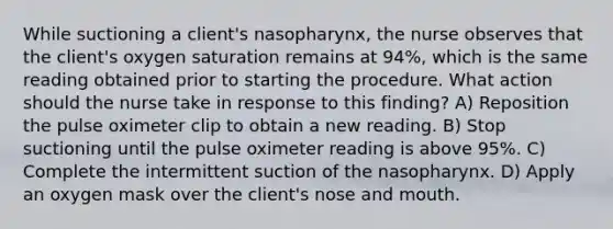 While suctioning a client's nasopharynx, the nurse observes that the client's oxygen saturation remains at 94%, which is the same reading obtained prior to starting the procedure. What action should the nurse take in response to this finding? A) Reposition the pulse oximeter clip to obtain a new reading. B) Stop suctioning until the pulse oximeter reading is above 95%. C) Complete the intermittent suction of the nasopharynx. D) Apply an oxygen mask over the client's nose and mouth.