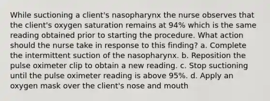 While suctioning a client's nasopharynx the nurse observes that the client's oxygen saturation remains at 94% which is the same reading obtained prior to starting the procedure. What action should the nurse take in response to this finding? a. Complete the intermittent suction of the nasopharynx. b. Reposition the pulse oximeter clip to obtain a new reading. c. Stop suctioning until the pulse oximeter reading is above 95%. d. Apply an oxygen mask over the client's nose and mouth