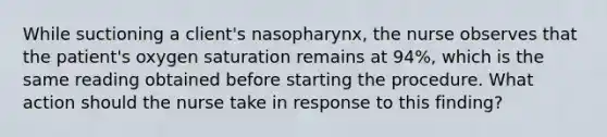 While suctioning a client's nasopharynx, the nurse observes that the patient's oxygen saturation remains at 94%, which is the same reading obtained before starting the procedure. What action should the nurse take in response to this finding?