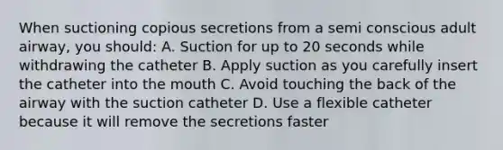 When suctioning copious secretions from a semi conscious adult airway, you should: A. Suction for up to 20 seconds while withdrawing the catheter B. Apply suction as you carefully insert the catheter into the mouth C. Avoid touching the back of the airway with the suction catheter D. Use a flexible catheter because it will remove the secretions faster