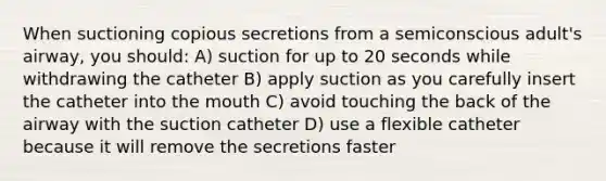 When suctioning copious secretions from a semiconscious adult's airway, you should: A) suction for up to 20 seconds while withdrawing the catheter B) apply suction as you carefully insert the catheter into the mouth C) avoid touching the back of the airway with the suction catheter D) use a flexible catheter because it will remove the secretions faster