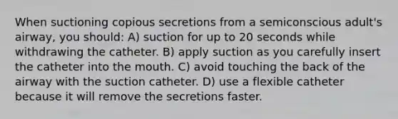 When suctioning copious secretions from a semiconscious adult's airway, you should: A) suction for up to 20 seconds while withdrawing the catheter. B) apply suction as you carefully insert the catheter into the mouth. C) avoid touching the back of the airway with the suction catheter. D) use a flexible catheter because it will remove the secretions faster.