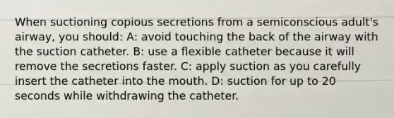 When suctioning copious secretions from a semiconscious adult's airway, you should: A: avoid touching the back of the airway with the suction catheter. B: use a flexible catheter because it will remove the secretions faster. C: apply suction as you carefully insert the catheter into the mouth. D: suction for up to 20 seconds while withdrawing the catheter.