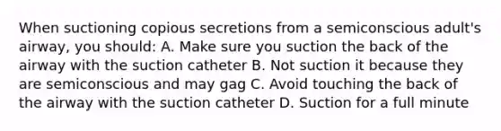 When suctioning copious secretions from a semiconscious adult's airway, you should: A. Make sure you suction the back of the airway with the suction catheter B. Not suction it because they are semiconscious and may gag C. Avoid touching the back of the airway with the suction catheter D. Suction for a full minute