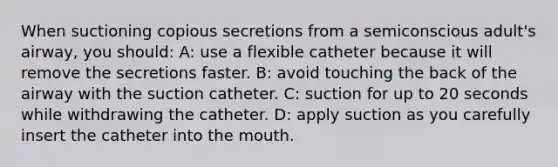 When suctioning copious secretions from a semiconscious adult's airway, you should: A: use a flexible catheter because it will remove the secretions faster. B: avoid touching the back of the airway with the suction catheter. C: suction for up to 20 seconds while withdrawing the catheter. D: apply suction as you carefully insert the catheter into the mouth.