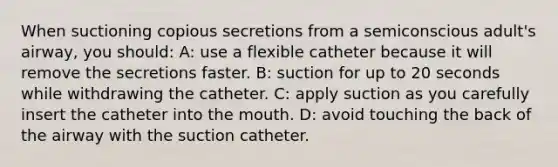 When suctioning copious secretions from a semiconscious adult's airway, you should: A: use a flexible catheter because it will remove the secretions faster. B: suction for up to 20 seconds while withdrawing the catheter. C: apply suction as you carefully insert the catheter into <a href='https://www.questionai.com/knowledge/krBoWYDU6j-the-mouth' class='anchor-knowledge'>the mouth</a>. D: avoid touching the back of the airway with the suction catheter.