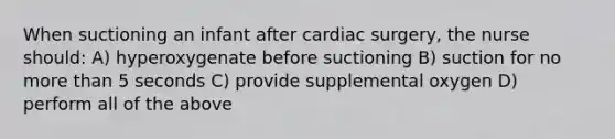 When suctioning an infant after cardiac surgery, the nurse should: A) hyperoxygenate before suctioning B) suction for no more than 5 seconds C) provide supplemental oxygen D) perform all of the above