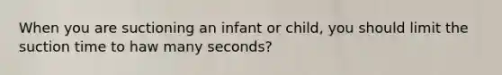 When you are suctioning an infant or child, you should limit the suction time to haw many seconds?