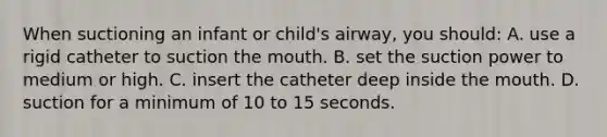 When suctioning an infant or child's airway, you should: A. use a rigid catheter to suction the mouth. B. set the suction power to medium or high. C. insert the catheter deep inside the mouth. D. suction for a minimum of 10 to 15 seconds.