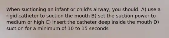 When suctioning an infant or child's airway, you should: A) use a rigid catheter to suction the mouth B) set the suction power to medium or high C) insert the catheter deep inside the mouth D) suction for a minimum of 10 to 15 seconds