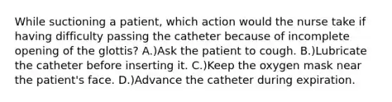 While suctioning a patient, which action would the nurse take if having difficulty passing the catheter because of incomplete opening of the glottis? A.)Ask the patient to cough. B.)Lubricate the catheter before inserting it. C.)Keep the oxygen mask near the patient's face. D.)Advance the catheter during expiration.