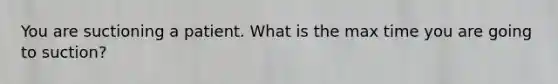 You are suctioning a patient. What is the max time you are going to suction?