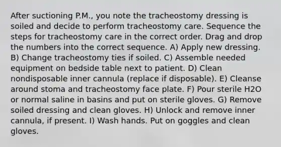 After suctioning P.M., you note the tracheostomy dressing is soiled and decide to perform tracheostomy care. Sequence the steps for tracheostomy care in the correct order. Drag and drop the numbers into the correct sequence. A) Apply new dressing. B) Change tracheostomy ties if soiled. C) Assemble needed equipment on bedside table next to patient. D) Clean nondisposable inner cannula (replace if disposable). E) Cleanse around stoma and tracheostomy face plate. F) Pour sterile H2O or normal saline in basins and put on sterile gloves. G) Remove soiled dressing and clean gloves. H) Unlock and remove inner cannula, if present. I) Wash hands. Put on goggles and clean gloves.