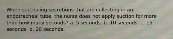 When suctioning secretions that are collecting in an endotracheal tube, the nurse does not apply suction for more than how many seconds? a. 5 seconds. b. 10 seconds. c. 15 seconds. d. 20 seconds.