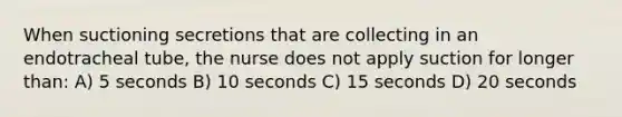 When suctioning secretions that are collecting in an endotracheal tube, the nurse does not apply suction for longer than: A) 5 seconds B) 10 seconds C) 15 seconds D) 20 seconds