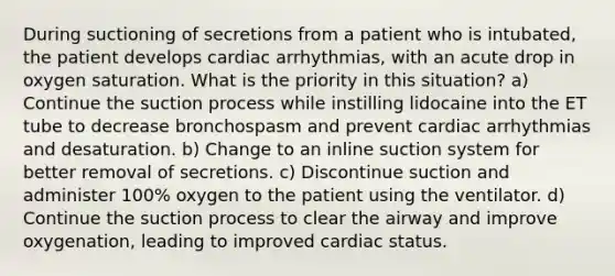 During suctioning of secretions from a patient who is intubated, the patient develops cardiac arrhythmias, with an acute drop in oxygen saturation. What is the priority in this situation? a) Continue the suction process while instilling lidocaine into the ET tube to decrease bronchospasm and prevent cardiac arrhythmias and desaturation. b) Change to an inline suction system for better removal of secretions. c) Discontinue suction and administer 100% oxygen to the patient using the ventilator. d) Continue the suction process to clear the airway and improve oxygenation, leading to improved cardiac status.