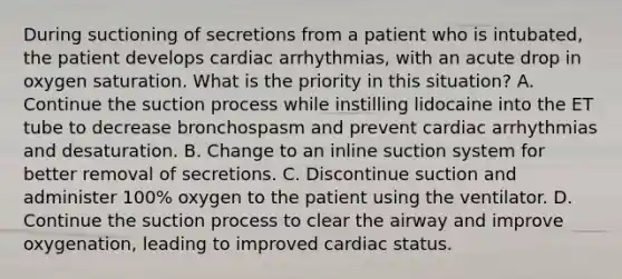 During suctioning of secretions from a patient who is intubated, the patient develops cardiac arrhythmias, with an acute drop in oxygen saturation. What is the priority in this situation? A. Continue the suction process while instilling lidocaine into the ET tube to decrease bronchospasm and prevent cardiac arrhythmias and desaturation. B. Change to an inline suction system for better removal of secretions. C. Discontinue suction and administer 100% oxygen to the patient using the ventilator. D. Continue the suction process to clear the airway and improve oxygenation, leading to improved cardiac status.