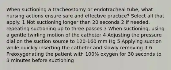 When suctioning a tracheostomy or endotracheal tube, what nursing actions ensure safe and effective practice? Select all that apply. 1 Not suctioning longer than 20 seconds 2 If needed, repeating suctioning up to three passes 3 When suctioning, using a gentle twirling motion of the catheter 4 Adjusting the pressure dial on the suction source to 120-160 mm Hg 5 Applying suction while quickly inserting the catheter and slowly removing it 6 Preoxygenating the patient with 100% oxygen for 30 seconds to 3 minutes before suctioning