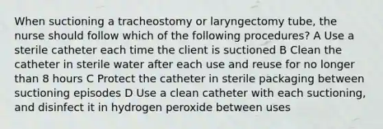 When suctioning a tracheostomy or laryngectomy tube, the nurse should follow which of the following procedures? A Use a sterile catheter each time the client is suctioned B Clean the catheter in sterile water after each use and reuse for no longer than 8 hours C Protect the catheter in sterile packaging between suctioning episodes D Use a clean catheter with each suctioning, and disinfect it in hydrogen peroxide between uses