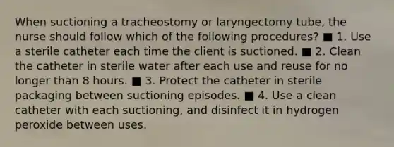 When suctioning a tracheostomy or laryngectomy tube, the nurse should follow which of the following procedures? ■ 1. Use a sterile catheter each time the client is suctioned. ■ 2. Clean the catheter in sterile water after each use and reuse for no longer than 8 hours. ■ 3. Protect the catheter in sterile packaging between suctioning episodes. ■ 4. Use a clean catheter with each suctioning, and disinfect it in hydrogen peroxide between uses.