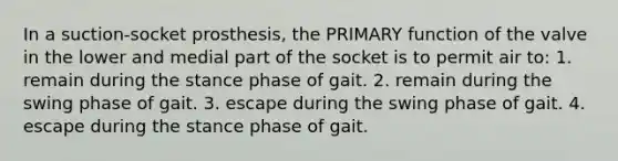 In a suction-socket prosthesis, the PRIMARY function of the valve in the lower and medial part of the socket is to permit air to: 1. remain during the stance phase of gait. 2. remain during the swing phase of gait. 3. escape during the swing phase of gait. 4. escape during the stance phase of gait.