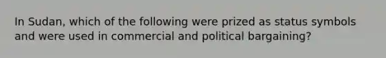 In Sudan, which of the following were prized as status symbols and were used in commercial and political bargaining?