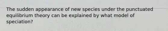 The sudden appearance of new species under the punctuated equilibrium theory can be explained by what model of speciation?