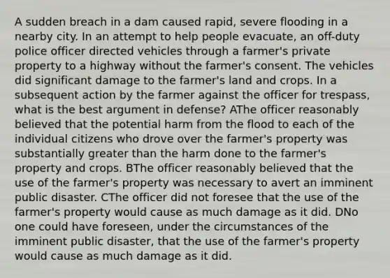 A sudden breach in a dam caused rapid, severe flooding in a nearby city. In an attempt to help people evacuate, an off-duty police officer directed vehicles through a farmer's private property to a highway without the farmer's consent. The vehicles did significant damage to the farmer's land and crops. In a subsequent action by the farmer against the officer for trespass, what is the best argument in defense? AThe officer reasonably believed that the potential harm from the flood to each of the individual citizens who drove over the farmer's property was substantially greater than the harm done to the farmer's property and crops. BThe officer reasonably believed that the use of the farmer's property was necessary to avert an imminent public disaster. CThe officer did not foresee that the use of the farmer's property would cause as much damage as it did. DNo one could have foreseen, under the circumstances of the imminent public disaster, that the use of the farmer's property would cause as much damage as it did.