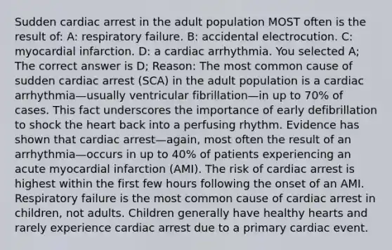 Sudden cardiac arrest in the adult population MOST often is the result of: A: respiratory failure. B: accidental electrocution. C: myocardial infarction. D: a cardiac arrhythmia. You selected A; The correct answer is D; Reason: The most common cause of sudden cardiac arrest (SCA) in the adult population is a cardiac arrhythmia—usually ventricular fibrillation—in up to 70% of cases. This fact underscores the importance of early defibrillation to shock the heart back into a perfusing rhythm. Evidence has shown that cardiac arrest—again, most often the result of an arrhythmia—occurs in up to 40% of patients experiencing an acute myocardial infarction (AMI). The risk of cardiac arrest is highest within the first few hours following the onset of an AMI. Respiratory failure is the most common cause of cardiac arrest in children, not adults. Children generally have healthy hearts and rarely experience cardiac arrest due to a primary cardiac event.