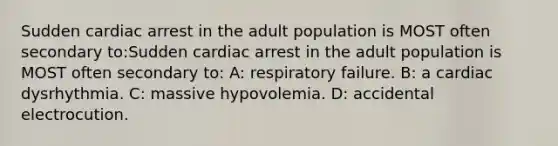 Sudden cardiac arrest in the adult population is MOST often secondary to:Sudden cardiac arrest in the adult population is MOST often secondary to: A: respiratory failure. B: a cardiac dysrhythmia. C: massive hypovolemia. D: accidental electrocution.