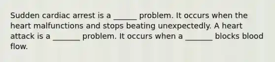 Sudden cardiac arrest is a ______ problem. It occurs when the heart malfunctions and stops beating unexpectedly. A heart attack is a _______ problem. It occurs when a _______ blocks blood flow.