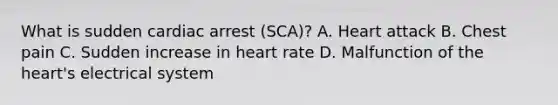 What is sudden cardiac arrest (SCA)? A. Heart attack B. Chest pain C. Sudden increase in heart rate D. Malfunction of <a href='https://www.questionai.com/knowledge/kya8ocqc6o-the-heart' class='anchor-knowledge'>the heart</a>'s electrical system