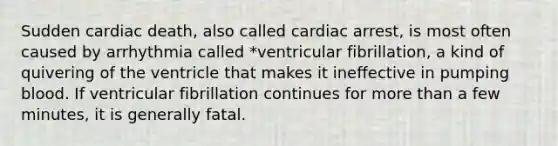 Sudden cardiac death, also called cardiac arrest, is most often caused by arrhythmia called *ventricular fibrillation, a kind of quivering of the ventricle that makes it ineffective in pumping blood. If ventricular fibrillation continues for more than a few minutes, it is generally fatal.