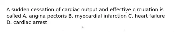 A sudden cessation of cardiac output and effective circulation is called A. angina pectoris B. myocardial infarction C. heart failure D. cardiac arrest