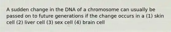 A sudden change in the DNA of a chromosome can usually be passed on to future generations if the change occurs in a (1) skin cell (2) liver cell (3) sex cell (4) brain cell