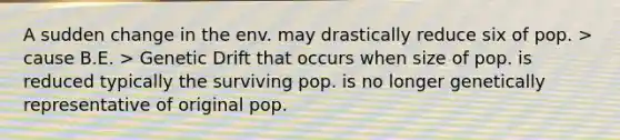 A sudden change in the env. may drastically reduce six of pop. > cause B.E. > Genetic Drift that occurs when size of pop. is reduced typically the surviving pop. is no longer genetically representative of original pop.