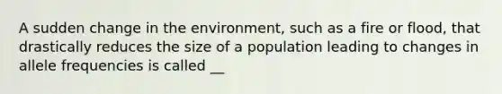 A sudden change in the environment, such as a fire or flood, that drastically reduces the size of a population leading to changes in allele frequencies is called __