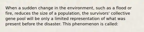 When a sudden change in the environment, such as a flood or fire, reduces the size of a population, the survivors' collective gene pool will be only a limited representation of what was present before the disaster. This phenomenon is called: