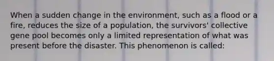 When a sudden change in the environment, such as a flood or a fire, reduces the size of a population, the survivors' collective gene pool becomes only a limited representation of what was present before the disaster. This phenomenon is called: