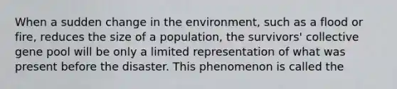 When a sudden change in the environment, such as a flood or fire, reduces the size of a population, the survivors' collective gene pool will be only a limited representation of what was present before the disaster. This phenomenon is called the