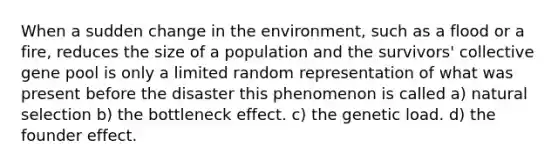 When a sudden change in the environment, such as a flood or a fire, reduces the size of a population and the survivors' collective gene pool is only a limited random representation of what was present before the disaster this phenomenon is called a) natural selection b) the bottleneck effect. c) the genetic load. d) the founder effect.