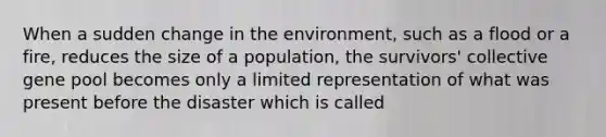 When a sudden change in the environment, such as a flood or a fire, reduces the size of a population, the survivors' collective gene pool becomes only a limited representation of what was present before the disaster which is called