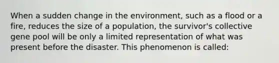 When a sudden change in the environment, such as a flood or a fire, reduces the size of a population, the survivor's collective gene pool will be only a limited representation of what was present before the disaster. This phenomenon is called: