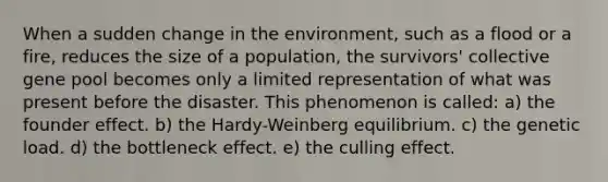 When a sudden change in the environment, such as a flood or a fire, reduces the size of a population, the survivors' collective gene pool becomes only a limited representation of what was present before the disaster. This phenomenon is called: a) the founder effect. b) the Hardy-Weinberg equilibrium. c) the genetic load. d) the bottleneck effect. e) the culling effect.