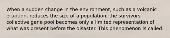 When a sudden change in the environment, such as a volcanic eruption, reduces the size of a population, the survivors' collective gene pool becomes only a limited representation of what was present before the disaster. This phenomenon is called: