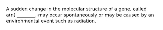 A sudden change in the molecular structure of a gene, called a(n) ________, may occur spontaneously or may be caused by an environmental event such as radiation.