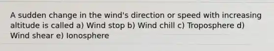 A sudden change in the wind's direction or speed with increasing altitude is called a) Wind stop b) Wind chill c) Troposphere d) Wind shear e) Ionosphere