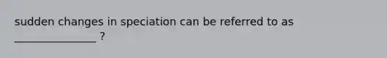 sudden changes in speciation can be referred to as _______________ ?